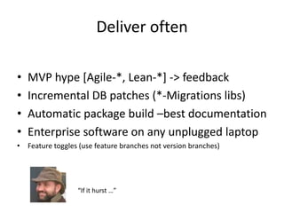Deliver often

•   MVP hype [Agile-*, Lean-*] -> feedback
•   Incremental DB patches (*-Migrations libs)
•   Automatic package build –best documentation
•   Enterprise software on any unplugged laptop
• Feature toggles (use feature branches not version branches)




                  “If it hurst …”
 