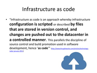 Infrastructure as code
• “Infrastructure as code is an approach whereby infrastructure
  configuration is scripted or described by files
  that are stored in version control, and
  changes are pushed out to the datacenter in
  a controlled manner. This parallels the discipline of
  source control and build promotion used in software
  development, hence ‘as code’” [http://www.thoughtworks.com/articles/technology-
  radar-january-2011]
 