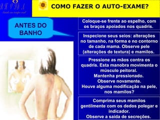 R H V ID A

COMO FAZER O AUTO-EXAME?

Saúde em tempo real

ANTES DO
BANHO

Coloque-se frente ao espelho, com
os braços apoiados nos quadris.
Inspecione seus seios: alterações
no tamanho, na forma e no contorno
de cada mama. Observe pele
(alterações de textura) e mamilos.
Pressione as mãos contra os
quadris. Esta manobra movimenta o
músculo peitoral.
Mantenha pressionado.
Observe novamente.
Houve alguma modificação na pele,
nos mamilos?
Comprima seus mamilos
gentilmente com os dedos polegar e
indicador.
Observe a saída de secreções.

 