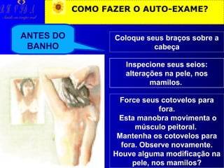 R H V ID A

COMO FAZER O AUTO-EXAME?

Saúde em tempo real

ANTES DO
BANHO

Coloque seus braços sobre a
cabeça
Inspecione seus seios:
alterações na pele, nos
mamilos.
Force seus cotovelos para
fora.
Esta manobra movimenta o
músculo peitoral.
Mantenha os cotovelos para
fora. Observe novamente.
Houve alguma modificação na
pele, nos mamilos?

 