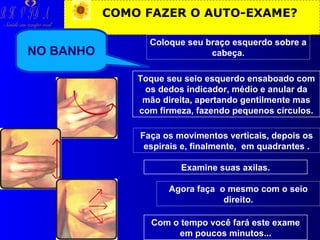 R H V ID A

COMO FAZER O AUTO-EXAME?

Saúde em tempo real

NO BANHO

Coloque seu braço esquerdo sobre a
cabeça.
Toque seu seio esquerdo ensaboado com
os dedos indicador, médio e anular da
mão direita, apertando gentilmente mas
com firmeza, fazendo pequenos círculos.
Faça os movimentos verticais, depois os
espirais e, finalmente, em quadrantes .
Examine suas axilas.
Agora faça o mesmo com o seio
direito.
Com o tempo você fará este exame
em poucos minutos...

 