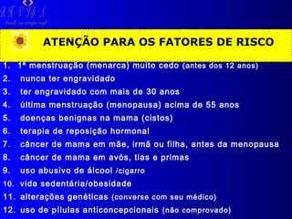 R H V ID A

Saúde em tempo real

ATENÇÃO PARA OS FATORES DE RISCO
1. 1ª menstruação (menarca) muito cedo (antes dos 12 anos)
2.

nunca ter engravidado

3.

ter engravidado com mais de 30 anos

4.

última menstruação (menopausa) acima de 55 anos

5.

doenças benignas na mama (cistos)

6.

terapia de reposição hormonal

7.

câncer de mama em mãe, irmã ou filha, antes da menopausa

8.

câncer de mama em avós, tias e primas

9.

uso abusivo de álcool /cigarro

10. vida sedentária/obesidade

11. alterações genéticas (converse com seu médico)
12. uso de pílulas anticoncepcionais (não comprovado)

 
