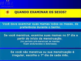 R H V ID A

Saúde em tempo real

QUANDO EXAMINAR OS SEIOS?

Você deve examinar suas mamas todos os meses, de
preferência durante o banho.
Se você menstrua, examine suas mamas no 5º dia a
partir do início da menstruação.
(no período pré-menstrual as mamas
ficam endurecidas e dolorosas).

Se você não menstrua ou sua menstruação é
irregular, escolha o 1º dia de cada mês.

 