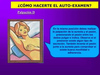¿CÓMO HACERTE EL AUTO-EXAMEN?Palpación DEn la misma posición debes realizar la palpación de la aureola y el pezón, presionando el pezón entre los dedos pulgar e índice. Observa si al presionar existe algún tipo de secreción. También levanta el pezón junto a la aureola para comprobar si existe buena movilidad o adherencia. 