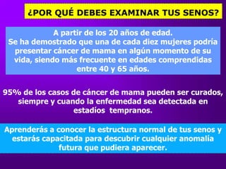 ¿POR QUÉ DEBES EXAMINAR TUS SENOS?A partir de los 20 años de edad.Se ha demostrado que una de cada diezmujerespodríapresentarcáncer de mama enalgún momento de su vida, siendo más frecuenteenedadescomprendidas entre 40 y 65 años.95% de los casos de cáncer de mama pueden ser curados, siempre y cuandolaenfermedadsea detectada enestadíostempranos.Aprenderás a conocerlaestructura normal de tus senos y estarás capacitada para descubrircualquieranomalía futura que pudiera aparecer.