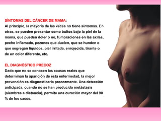 SÍNTOMAS DEL CÁNCER DE MAMA: 
Al principio, la mayoría de las veces no tiene síntomas. En 
otras, se pueden presentar como bultos bajo la piel de la 
mama, que pueden doler o no, tumoraciones en las axilas, 
pecho inflamado, pezones que duelen, que se hunden o 
que segregan líquidos, piel irritada, enrojecida, tirante o 
de un color diferente, etc. 
EL DIAGNÓSTICO PRECOZ 
Dado que no se conocen las causas reales que 
determinan la aparición de esta enfermedad, la mejor 
prevención es diagnosticarla precozmente. Una detección 
anticipada, cuando no se han producido metástasis 
(siembras a distancia), permite una curación mayor del 90 
% de los casos. 
 