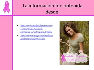 La información fue obtenida 
• http://www.hospitalsanfernando.com/w 
ww/es/articulos-medicos/la-importancia- 
del-autoexamen-de-mama 
• http://www.nlm.nih.gov/medlineplus/sp 
anish/ency/article/001993.htm 
desde: 
 