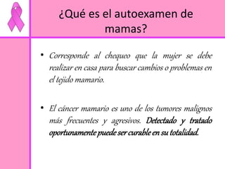 ¿Qué es el autoexamen de 
mamas? 
• Corresponde al chequeo que la mujer se debe 
realizar en casa para buscar cambios o problemas en 
el tejido mamario. 
• El cáncer mamario es uno de los tumores malignos 
más frecuentes y agresivos. Detectado y tratado 
oportunamente puede ser curable en su totalidad. 
 