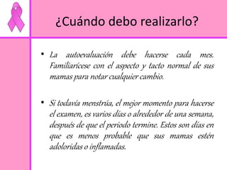 ¿Cuándo debo realizarlo? 
• La autoevaluación debe hacerse cada mes. 
Familiarícese con el aspecto y tacto normal de sus 
mamas para notar cualquier cambio. 
• Si todavía menstrúa, el mejor momento para hacerse 
el examen, es varios días o alrededor de una semana, 
después de que el periodo termine. Estos son días en 
que es menos probable que sus mamas estén 
adoloridas o inflamadas. 
 