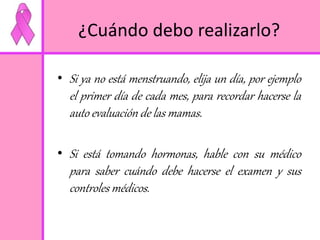 ¿Cuándo debo realizarlo? 
• Si ya no está menstruando, elija un día, por ejemplo 
el primer día de cada mes, para recordar hacerse la 
auto evaluación de las mamas. 
• Si está tomando hormonas, hable con su médico 
para saber cuándo debe hacerse el examen y sus 
controles médicos. 
 