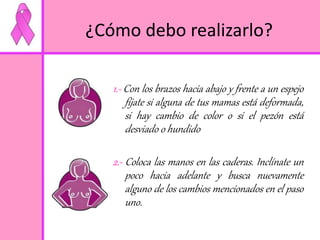 ¿Cómo debo realizarlo? 
1.- Con los brazos hacia abajo y frente a un espejo 
fíjate si alguna de tus mamas está deformada, 
si hay cambio de color o si el pezón está 
desviado o hundido 
2.- Coloca las manos en las caderas. Inclínate un 
poco hacia adelante y busca nuevamente 
alguno de los cambios mencionados en el paso 
uno. 
 