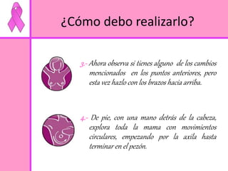 ¿Cómo debo realizarlo? 
3.- Ahora observa si tienes alguno de los cambios 
mencionados en los puntos anteriores, pero 
esta vez hazlo con los brazos hacia arriba. 
4.- De pie, con una mano detrás de la cabeza, 
explora toda la mama con movimientos 
circulares, empezando por la axila hasta 
terminar en el pezón. 
 