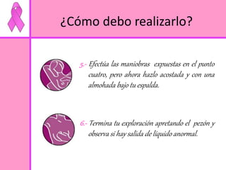 ¿Cómo debo realizarlo? 
5.- Efectúa las maniobras expuestas en el punto 
cuatro, pero ahora hazlo acostada y con una 
almohada bajo tu espalda. 
6.- Termina tu exploración apretando el pezón y 
observa si hay salida de líquido anormal. 
 