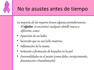 No te asustes antes de tiempo 
La mayoría de las mujeres tienen algunas protuberancias. 
El objetivo es encontrar cualquier detalle nuevo o 
diferente, como: 
• Aparición de un bulto 
• Secreción que no sea leche materna 
• Inflamación de la mama 
• Irritación o formación de hoyuelos en la piel 
• Anormalidades en el pezón (como dolor, enrojecimiento, 
descamación o hundimiento) 
 