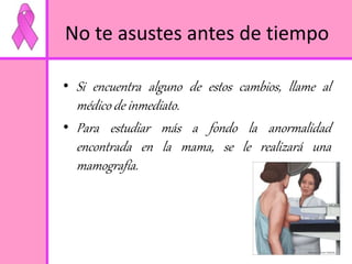 No te asustes antes de tiempo 
• Si encuentra alguno de estos cambios, llame al 
médico de inmediato. 
• Para estudiar más a fondo la anormalidad 
encontrada en la mama, se le realizará una 
mamografía. 
 