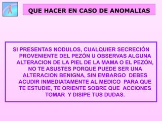 SI PRESENTAS NODULOS, CUALQUIER SECRECIÓN
PROVENIENTE DEL PEZÓN U OBSERVAS ALGUNA
ALTERACION DE LA PIEL DE LA MAMA O EL PEZÓN,
NO TE ASUSTES PORQUE PUEDE SER UNA
ALTERACION BENIGNA, SIN EMBARGO DEBES
ACUDIR INMEDIATAMENTE AL MEDICO PARA QUE
TE ESTUDIE, TE ORIENTE SOBRE QUE ACCIONES
TOMAR Y DISIPE TUS DUDAS.
QUE HACER EN CASO DE ANOMALIAS
 