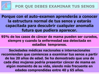 POR QUE DEBES EXAMINAR TUS SENOS
Sociedades médicas nacionales e internacionales
recomiendan que comiences a examinar tus senos a partir
de los 20 años de edad. Se ha demostrado que una de
cada diez mujeres podría presentar cáncer de mama en
algún momento de su vida, siendo más frecuente en
edades comprendidas entre 40 y 65 años.
Porque con el auto-examen aprenderás a conocer
la estructura normal de tus senos y estarás
capacitada para descubrir cualquier anomalía
futura que pudiera aparecer.
95% de los casos de cáncer de mama pueden ser curados,
siempre y cuando la enfermedad sea detectada en
estadíos tempranos.
 