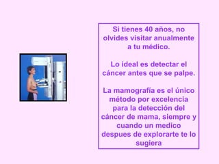 Si tienes 40 años, no
olvides visitar anualmente
a tu médico.
Lo ideal es detectar el
cáncer antes que se palpe.
La mamografía es el único
método por excelencia
para la detección del
cáncer de mama, siempre y
cuando un medico
despues de explorarte te lo
sugiera
 