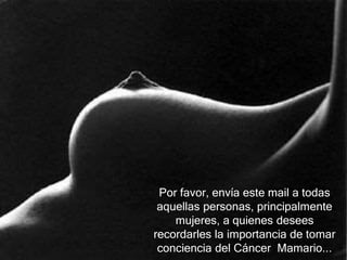Por favor, envía este mail a todas
aquellas personas, principalmente
mujeres, a quienes desees
recordarles la importancia de tomar
conciencia del Cáncer Mamario...
 
