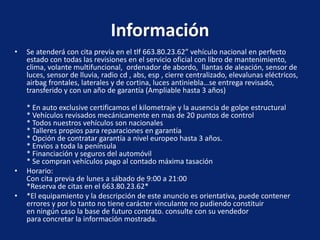 Información
•   Se atenderá con cita previa en el tlf 663.80.23.62” vehículo nacional en perfecto
    estado con todas las revisiones en el servicio oficial con libro de mantenimiento,
    clima, volante multifuncional, ordenador de abordo, llantas de aleación, sensor de
    luces, sensor de lluvia, radio cd , abs, esp , cierre centralizado, elevalunas eléctricos,
    airbag frontales, laterales y de cortina, luces antiniebla…se entrega revisado,
    transferido y con un año de garantía (Ampliable hasta 3 años)

    * En auto exclusive certificamos el kilometraje y la ausencia de golpe estructural
    * Vehículos revisados mecánicamente en mas de 20 puntos de control
    * Todos nuestros vehículos son nacionales
    * Talleres propios para reparaciones en garantía
    * Opción de contratar garantía a nivel europeo hasta 3 años.
    * Envíos a toda la península
    * Financiación y seguros del automóvil
    * Se compran vehículos pago al contado máxima tasación
•   Horario:
    Con cita previa de lunes a sábado de 9:00 a 21:00
    *Reserva de citas en el 663.80.23.62*
•   *El equipamiento y la descripción de este anuncio es orientativa, puede contener
    errores y por lo tanto no tiene carácter vinculante no pudiendo constituir
    en ningún caso la base de futuro contrato. consulte con su vendedor
    para concretar la información mostrada.
 