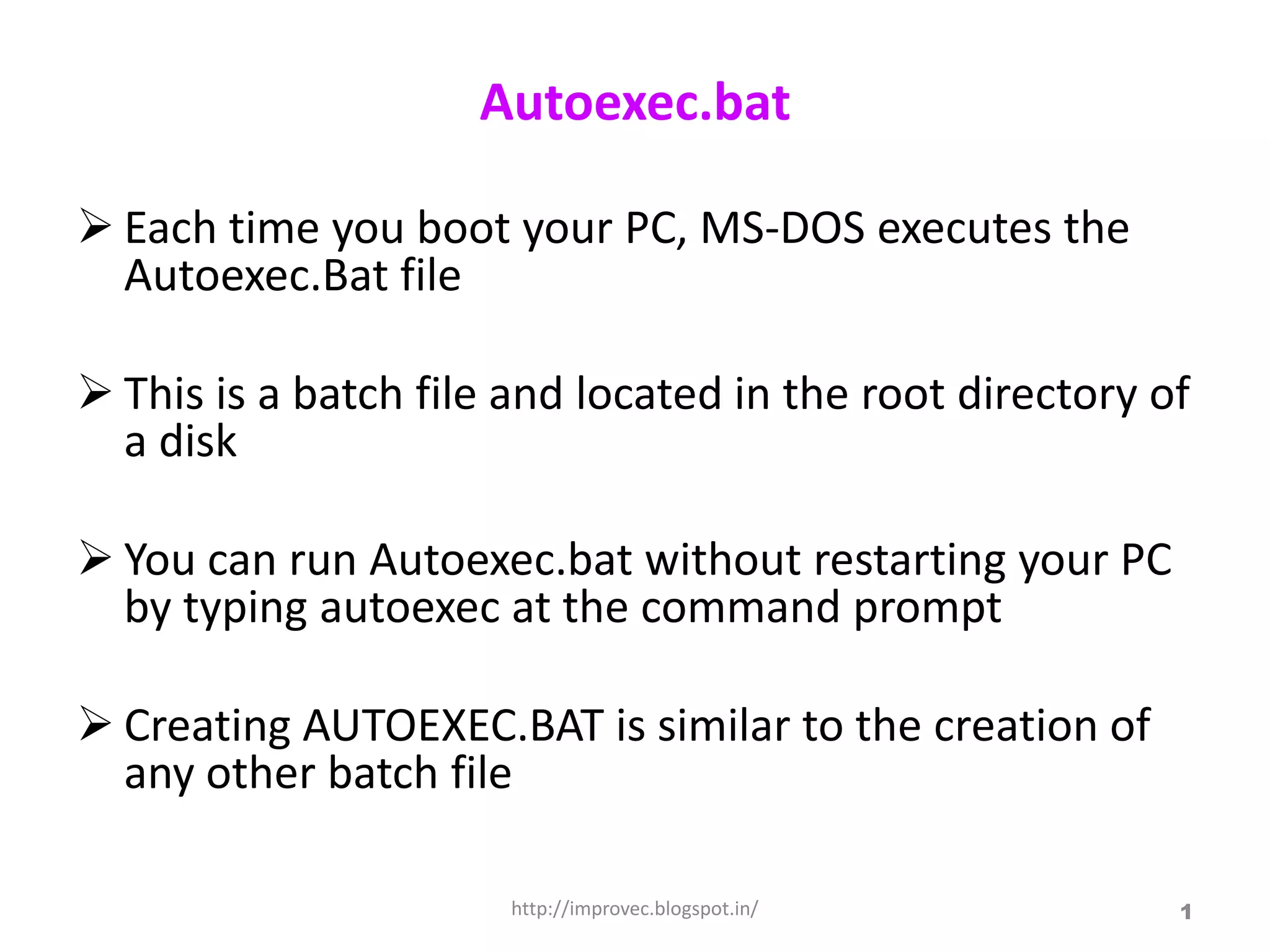Autoexec.bat

 Each time you boot your PC, MS-DOS executes the
  Autoexec.Bat file

 This is a batch file and located in the root directory of
  a disk

 You can run Autoexec.bat without restarting your PC
  by typing autoexec at the command prompt

 Creating AUTOEXEC.BAT is similar to the creation of
  any other batch file

                       http://improvec.blogspot.in/       1
 
