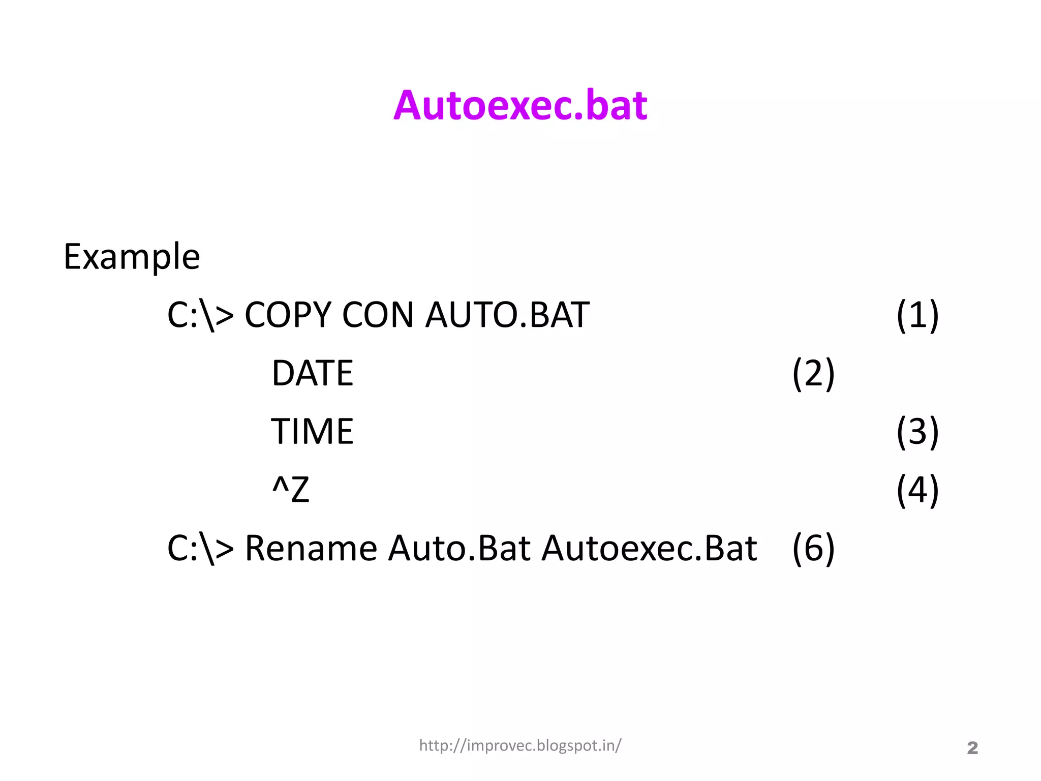 Autoexec.bat


Example
     C:> COPY CON AUTO.BAT                       (1)
           DATE                        (2)
           TIME                                   (3)
           ^Z                                     (4)
     C:> Rename Auto.Bat Autoexec.Bat (6)



                   http://improvec.blogspot.in/         2
 