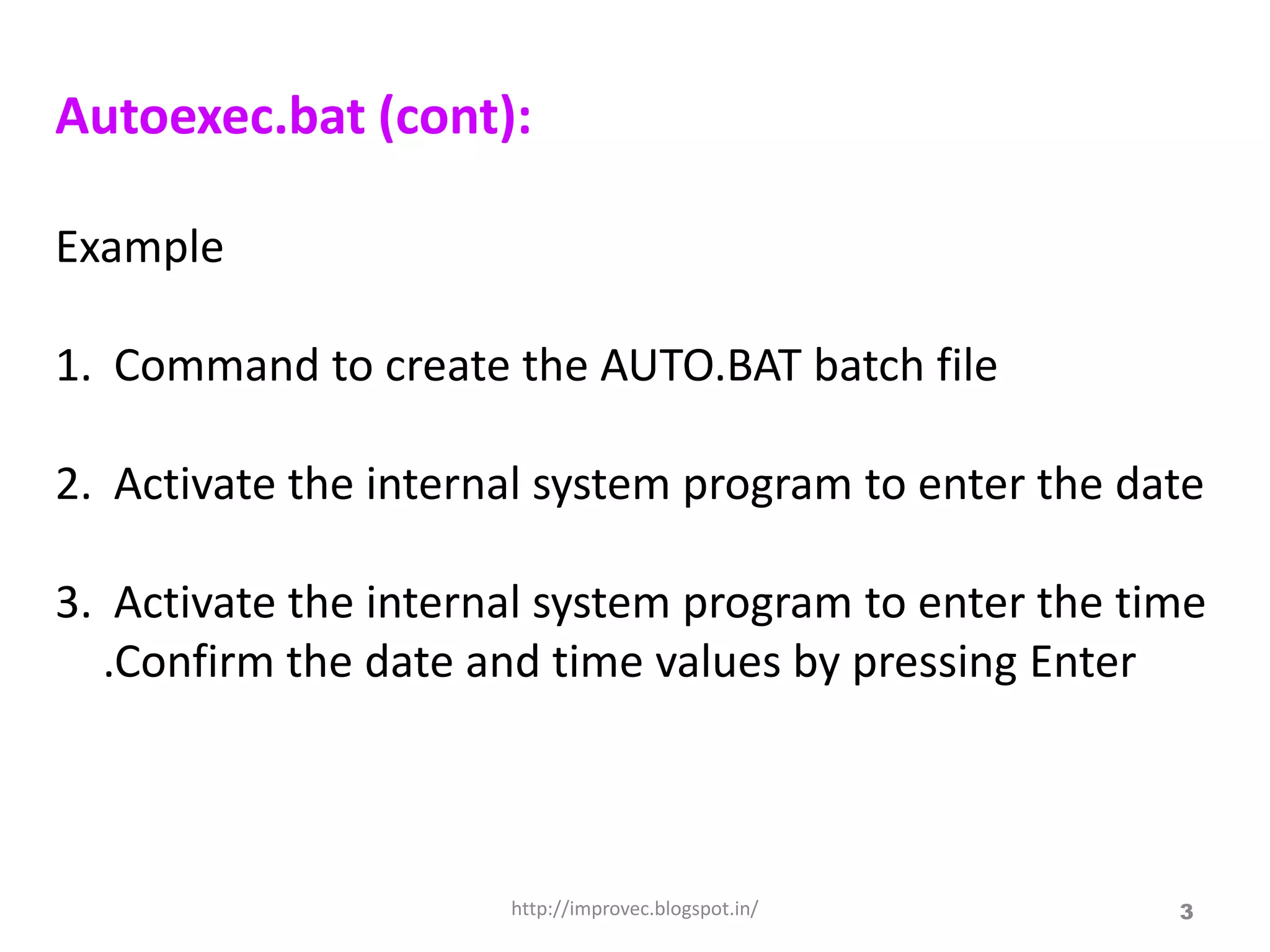 Autoexec.bat (cont):

Example

1. Command to create the AUTO.BAT batch file

2. Activate the internal system program to enter the date

3. Activate the internal system program to enter the time
  .Confirm the date and time values by pressing Enter



                      http://improvec.blogspot.in/     3
 