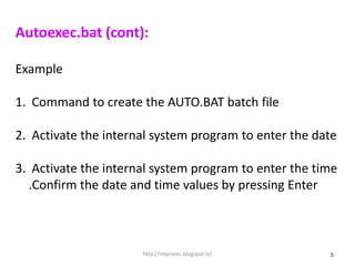 Autoexec.bat (cont):

Example

1. Command to create the AUTO.BAT batch file

2. Activate the internal system program to enter the date

3. Activate the internal system program to enter the time
  .Confirm the date and time values by pressing Enter



                      http://improvec.blogspot.in/     3
 