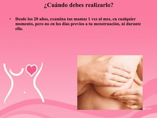¿Cuándo debes realizarlo? Desde los 20 años, examina tus mamas 1 vez al mes, en cualquier momento, pero no en los días previos a tu menstruación, ni durante ella. 