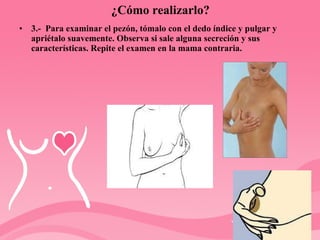 ¿Cómo realizarlo? 3.-  Para examinar el pezón, tómalo con el dedo índice y pulgar y apriétalo suavemente. Observa si sale alguna secreción y sus características. Repite el examen en la mama contraria.  