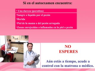 Si en el autoexamen encuentra: NO ESPERES Aún estás a tiempo, acude a control con la matrona o médico. Una dureza (porotitos) Sangre o líquido por el pezón Herida Piel de la mama o del pezón arrugada Zonas enrojecidas o inflamadas en la piel o pezón 