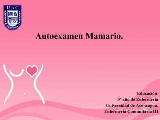 Autoexamen Mamario. Educación  3º año de Enfermería Universidad de Aconcagua. Enfermería Comunitaria III 