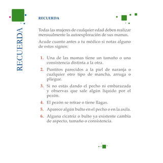 RECUERDA
Acude cuanto antes a tu médico si notas alguno de
estos signos:
RECUERDA
1. Una de las mamas tiene un tamaño o una con-
sistencia distinta a la otra.
2. Puntitos parecidos a la piel de naranja o cual-
quier otro tipo de mancha, arruga o pliegue.
3. Si no estás dando el pecho ni estás embarazada
y observas que sale algún líquido por el pezón.
4. El pezón se retrae o tiene llagas.
5. Aparece algún bulto en el pecho o en la axila.
6. Alguna cicatriz o bulto ya existente cambia de
aspecto, tamaño o consistencia.
RECUERDA
Todas las mujeres de cualquier edad deben realizar
mensualmente la autoexploración de sus mamas.
Acude cuanto antes a tu médico si notas alguno
de estos signos:
1.	 Una de las mamas tiene un tamaño o una
consistencia distinta a la otra.
2.	 Puntitos parecidos a la piel de naranja o
cualquier otro tipo de mancha, arruga o
pliegue.
3.	 Si no estás dando el pecho ni embarazada
y observas que sale algún líquido por el
pezón.
4.	 El pezón se retrae o tiene llagas.
5. 	 Aparece algún bulto en el pecho o en la axila.
6.	 Alguna cicatriz o bulto ya existente cambia
de aspecto, tamaño o consistencia.
 