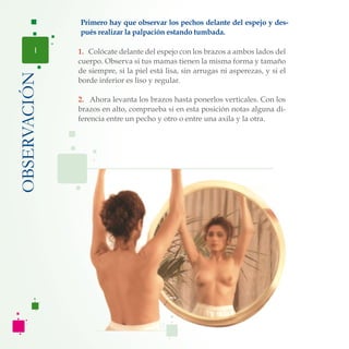 1. Colócate delante del espejo con los brazos a ambos lados del
cuerpo. Observa si tus mamas tienen la misma forma y tamaño
de siempre, si la piel está lisa, sin arrugas ni asperezas, y si el
borde inferior es liso y regular.
2. Ahora levanta los brazos hasta ponerlos verticales. Con los
brazos en alto, comprueba si en esta posición notas alguna di-
ferencia entre un pecho y otro o entre una axila y la otra.
OBSERVACIÓN
1
Primero hay que observar los pechos delante del espejo y des-
pués realizar la palpación estando tumbada.
 