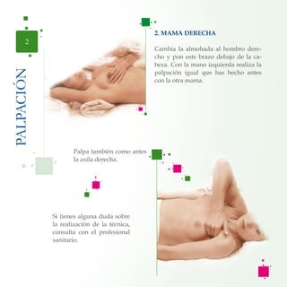 2. MAMA DERECHA
Cambia la almohada al hombro dere-
cho y pon este brazo debajo de la ca-
beza. Con la mano izquierda realiza la
palpación igual que has hecho antes
con la otra mama.
PALPACIÓN
2
Si tienes alguna duda sobre
la realización de la técnica,
consulta con el profesional
sanitario.
Palpa también como antes
la axila derecha.
 