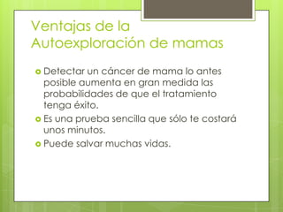 Ventajas de la
Autoexploración de mamas
 Detectar un cáncer de mama lo antes
  posible aumenta en gran medida las
  probabilidades de que el tratamiento
  tenga éxito.
 Es una prueba sencilla que sólo te costará
  unos minutos.
 Puede salvar muchas vidas.
 