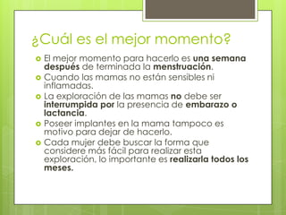 ¿Cuál es el mejor momento?
   El mejor momento para hacerlo es una semana
    después de terminada la menstruación.
   Cuando las mamas no están sensibles ni
    inflamadas.
   La exploración de las mamas no debe ser
    interrumpida por la presencia de embarazo o
    lactancia.
   Poseer implantes en la mama tampoco es
    motivo para dejar de hacerlo.
   Cada mujer debe buscar la forma que
    considere más fácil para realizar esta
    exploración, lo importante es realizarla todos los
    meses.
 