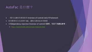 AutoFac 是什麼？


一種可以讓你的專案使用 Inversion of Controll (IoC)的Framework



使用簡單的方式來實作 IoC，讓程式碼看起來更簡潔



有關dependency injection/inversion of control的說明，可至下列網站參考：


http://martinfowler.com/articles/injection.html

 