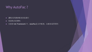 Why AutoFac ?


讓程式的測試較為容易進行



保留程式的彈性



在眾多 IoC Framework 中，AutoFac是文件較多，比較容易學習的

 