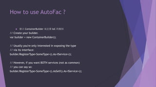 How to use AutoFac ?


建立 ContainerBuilder 來註冊 IoC 的類別

// Create your builder.
var builder = new ContainerBuilder();
// Usually you're only interested in exposing the type
// via its interface:
builder.RegisterType<SomeType>().As<IService>();
// However, if you want BOTH services (not as common)
// you can say so:
builder.RegisterType<SomeType>().AsSelf().As<IService>();

 