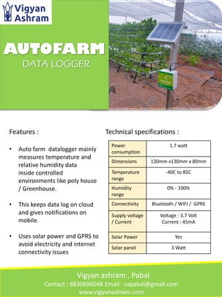 AUTOFARM
DATA LOGGER
Features :
• Auto farm datalogger mainly
measures temperature and
relative humidity data
inside controlled
environments like poly house
/ Greenhouse.
• This keeps data log on cloud
and gives notifications on
mobile.
• Uses solar power and GPRS to
avoid electricity and internet
connectivity issues
Power
consumption
1.7 watt
Dimensions 130mm x130mm x 80mm
Temperature
range
-40C to 85C
Humidity
range
0% - 100%
Connectivity Bluetooth / WIFI / GPRS
Supply voltage
/ Current
Voltage : 3.7 Volt
Current : 45mA
Solar Power Yes
Solar panel 3 Watt
Technical specifications :
Vigyan ashram , Pabal
Contact : 8830696048 Email : vapabal@gmail.com
www.vigyanashram.com
 