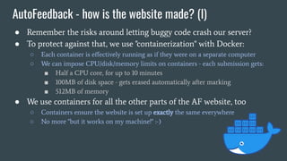 AutoFeedback - how is the website made? (I)
● Remember the risks around letting buggy code crash our server?
● To protect against that, we use "containerization" with Docker:
○ Each container is eﬀectively running as if they were on a separate computer
○ We can impose CPU/disk/memory limits on containers - each submission gets:
■ Half a CPU core, for up to 10 minutes
■ 100MB of disk space - gets erased automatically after marking
■ 512MB of memory
● We use containers for all the other parts of the AF website, too
○ Containers ensure the website is set up exactly the same everywhere
○ No more "but it works on my machine!" :-)
 