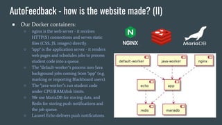 AutoFeedback - how is the website made? (II)
● Our Docker containers:
○ nginx is the web server - it receives
HTTP(S) connections and serves static
ﬁles (CSS, JS, images) directly.
○ "app" is the application server - it renders
web pages and schedules jobs to process
student code into a queue.
○ The "default-worker"s process non-Java
background jobs coming from "app" (e.g.
marking or importing Blackboard users).
○ The "java-worker"s run student code
under CPU/RAM/disk limits.
○ We use MariaDB for storing data, and
Redis for storing push notiﬁcations and
the job queue.
○ Laravel Echo delivers push notiﬁcations.
 