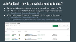 AutoFeedback - how is the website kept up to date?
● We use the Git version control system to track all our changes to AF
● The AF code is hosted in Gitlab: all changes undergo automated tests
○ This is known as Continuous Integration (CI)
● If the code passes all tests, it is automatically deployed in the server:
○ This is known as Continuous Delivery (CD)
○ CD prevents breaking the server due to a mistake doing some manual upgrade step
 