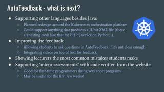 AutoFeedback - what is next?
● Supporting other languages besides Java:
○ Planned redesign around the Kubernetes orchestration platform
○ Could support anything that produces a JUnit XML ﬁle (there
are testing tools like that for PHP, JavaScript, Python…)
● Improving the feedback:
○ Allowing students to ask questions in AutoFeedback if it's not clear enough
○ Integrating videos on top of text for feedback
● Showing lecturers the most common mistakes students make
● Supporting "micro-assessments" with code written from the website
○ Good for ﬁrst-time programmers doing very short programs
○ May be useful for the ﬁrst few weeks!
 