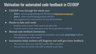 Motivation for automated code feedback in CS1OOP
● CS1OOP runs through the whole year:
○ Term 1 - intro to programming with Processing (https://processing.org/)
○ Term 2 - object-oriented programming with Java
○ Labs supported by 1 staﬀ member for each 20-30 students
● Hands-on labs each week:
○ Students need to know if they need to ﬁx their code
○ Lecturers need to know what parts of the lab are perceived as diﬃcult
● Manual code feedback limitations:
○ Manually going through hundreds of submissions each week would delay feedback
○ Late feedback may not be useful!
● Automation helps students self-diagnose and staﬀ give faster feedback:
○ The tool can check your code 24/7, and be 100% consistent
○ You can share the results with staﬀ, to identify issues faster
 