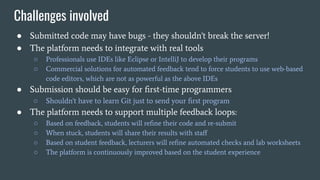 Challenges involved
● Submitted code may have bugs - they shouldn't break the server!
● The platform needs to integrate with real tools
○ Professionals use IDEs like Eclipse or IntelliJ to develop their programs
○ Commercial solutions for automated feedback tend to force students to use web-based
code editors, which are not as powerful as the above IDEs
● Submission should be easy for ﬁrst-time programmers
○ Shouldn't have to learn Git just to send your ﬁrst program
● The platform needs to support multiple feedback loops:
○ Based on feedback, students will reﬁne their code and re-submit
○ When stuck, students will share their results with staﬀ
○ Based on student feedback, lecturers will reﬁne automated checks and lab worksheets
○ The platform is continuously improved based on the student experience
 