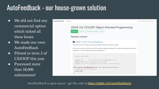 AutoFeedback - our house-grown solution
● We did not ﬁnd any
commercial option
which ticked all
these boxes
● We made our own:
AutoFeedback
● Piloted in term 2 of
CS1OOP this year
● Processed more
than 18,000
submissions!
AutoFeedback is open source - get the code at https://gitlab.com/autofeedback/
 