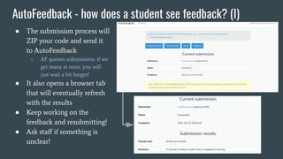 AutoFeedback - how does a student see feedback? (I)
● The submission process will
ZIP your code and send it
to AutoFeedback
○ AF queues submissions: if we
get many at once, you will
just wait a bit longer!
● It also opens a browser tab
that will eventually refresh
with the results
● Keep working on the
feedback and resubmitting!
● Ask staﬀ if something is
unclear!
 