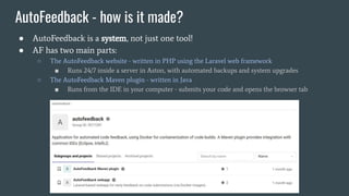 AutoFeedback - how is it made?
● AutoFeedback is a system, not just one tool!
● AF has two main parts:
○ The AutoFeedback website - written in PHP using the Laravel web framework
■ Runs 24/7 inside a server in Aston, with automated backups and system upgrades
○ The AutoFeedback Maven plugin - written in Java
■ Runs from the IDE in your computer - submits your code and opens the browser tab
 